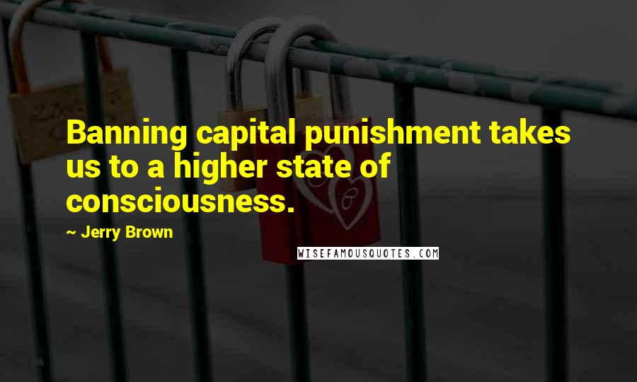 Jerry Brown Quotes: Banning capital punishment takes us to a higher state of consciousness.