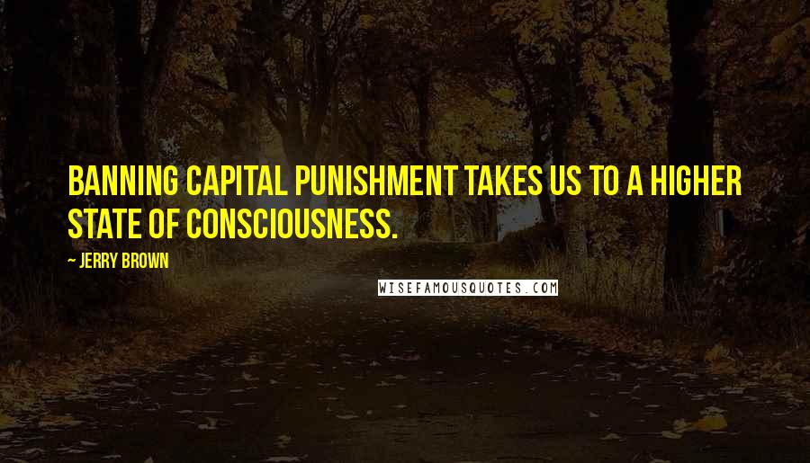 Jerry Brown Quotes: Banning capital punishment takes us to a higher state of consciousness.