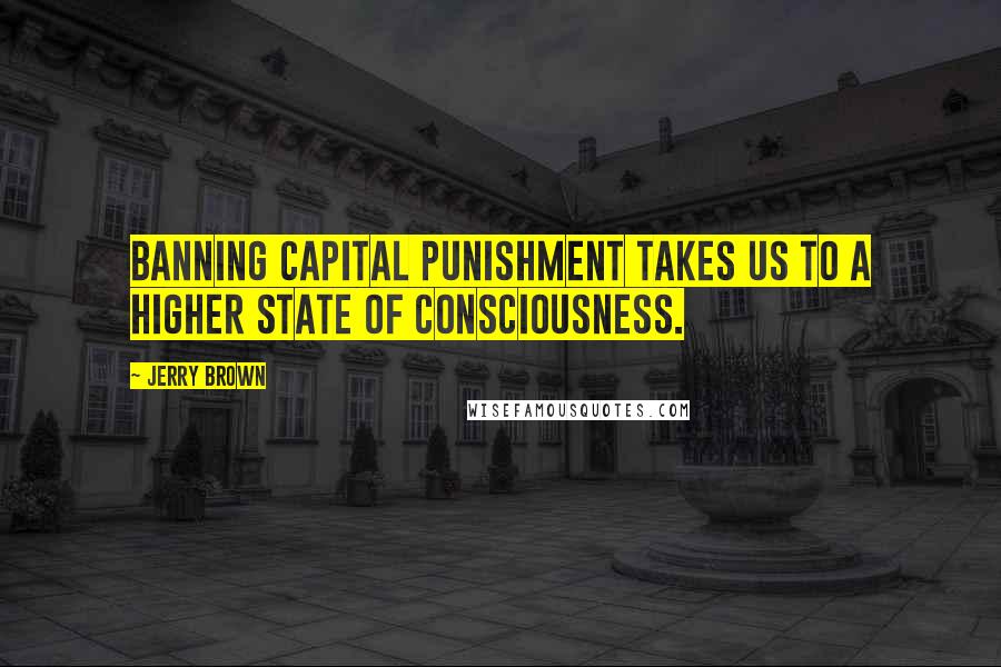 Jerry Brown Quotes: Banning capital punishment takes us to a higher state of consciousness.