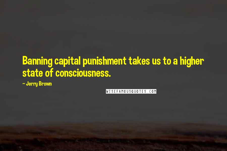 Jerry Brown Quotes: Banning capital punishment takes us to a higher state of consciousness.