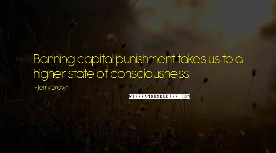 Jerry Brown Quotes: Banning capital punishment takes us to a higher state of consciousness.