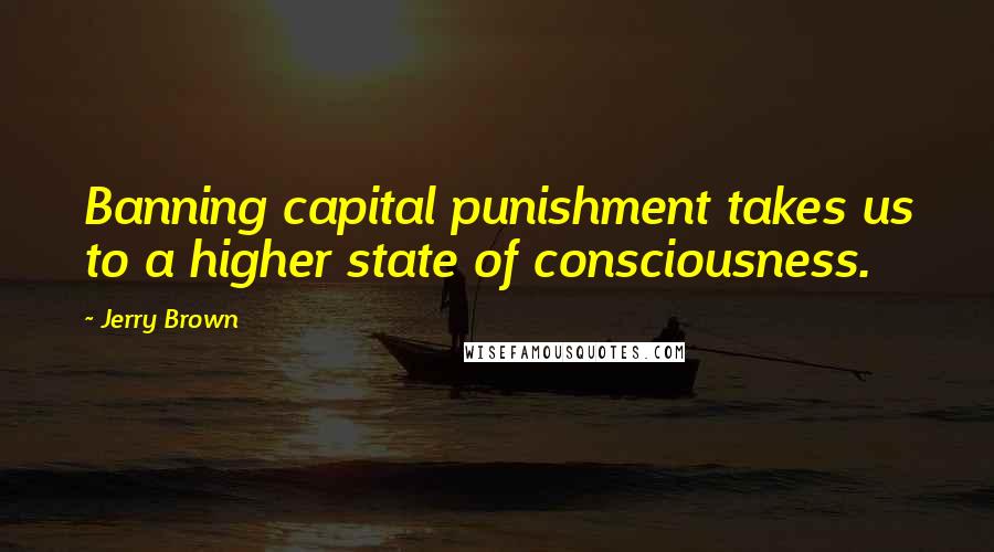 Jerry Brown Quotes: Banning capital punishment takes us to a higher state of consciousness.