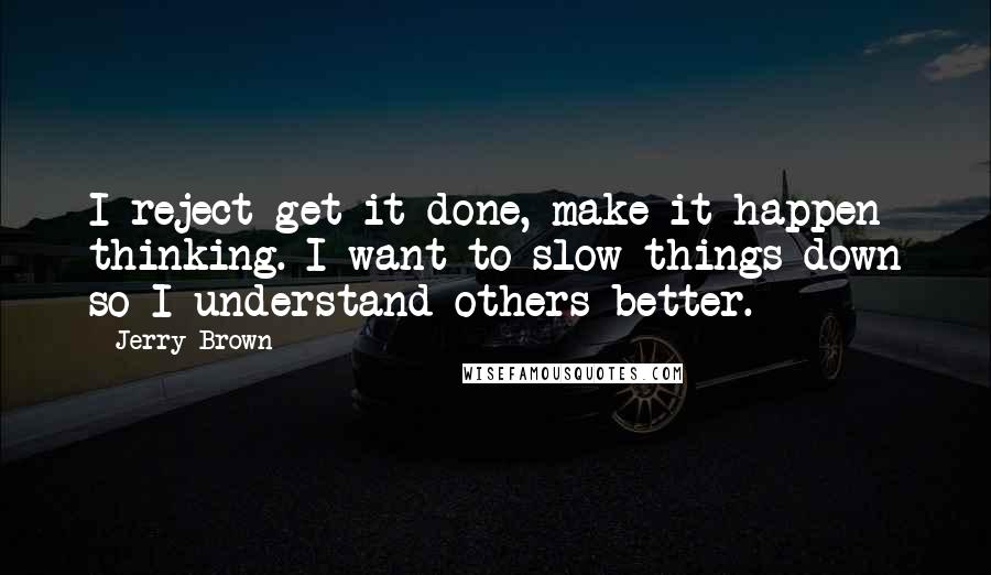 Jerry Brown Quotes: I reject get-it-done, make-it-happen thinking. I want to slow things down so I understand others better.