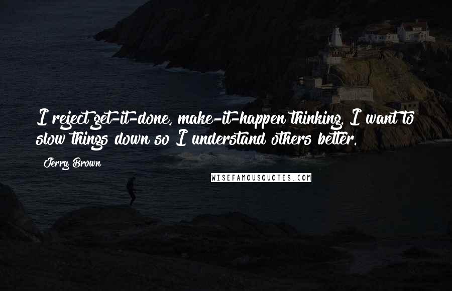 Jerry Brown Quotes: I reject get-it-done, make-it-happen thinking. I want to slow things down so I understand others better.