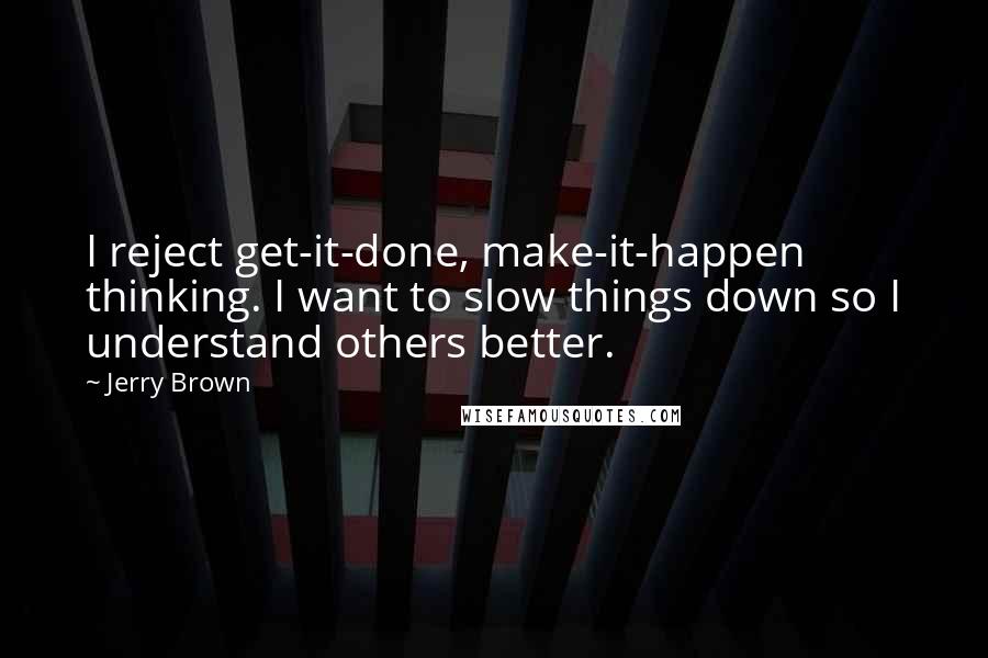 Jerry Brown Quotes: I reject get-it-done, make-it-happen thinking. I want to slow things down so I understand others better.