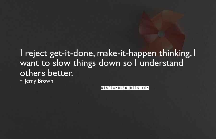 Jerry Brown Quotes: I reject get-it-done, make-it-happen thinking. I want to slow things down so I understand others better.