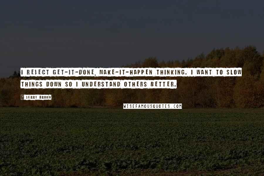 Jerry Brown Quotes: I reject get-it-done, make-it-happen thinking. I want to slow things down so I understand others better.