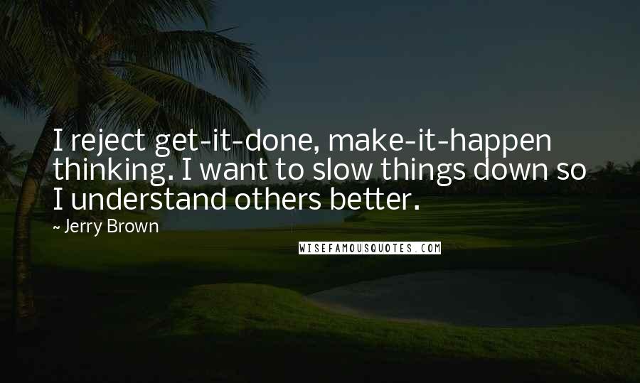 Jerry Brown Quotes: I reject get-it-done, make-it-happen thinking. I want to slow things down so I understand others better.