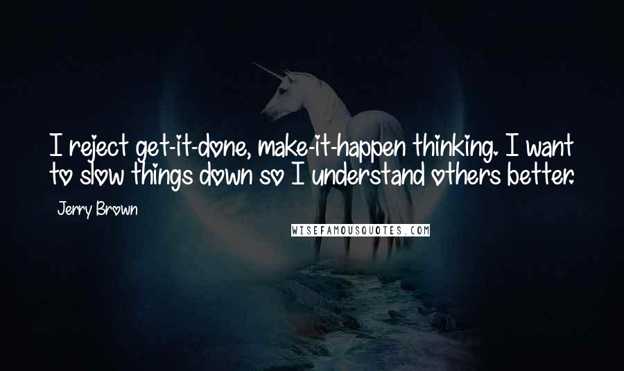 Jerry Brown Quotes: I reject get-it-done, make-it-happen thinking. I want to slow things down so I understand others better.