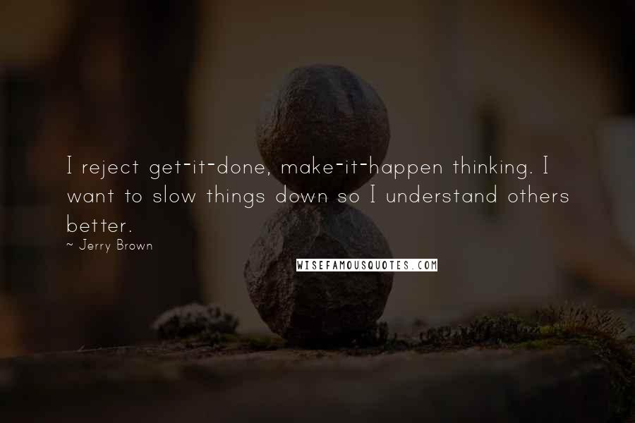 Jerry Brown Quotes: I reject get-it-done, make-it-happen thinking. I want to slow things down so I understand others better.