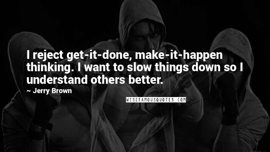 Jerry Brown Quotes: I reject get-it-done, make-it-happen thinking. I want to slow things down so I understand others better.