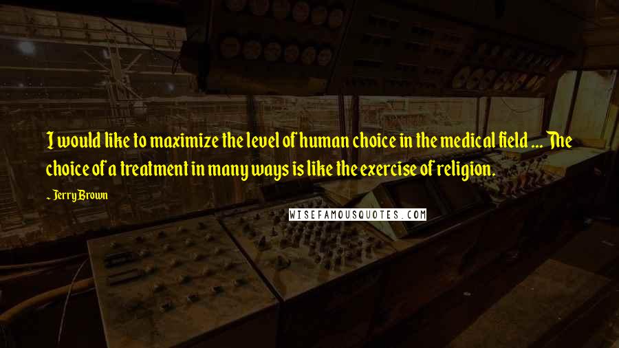 Jerry Brown Quotes: I would like to maximize the level of human choice in the medical field ... The choice of a treatment in many ways is like the exercise of religion.