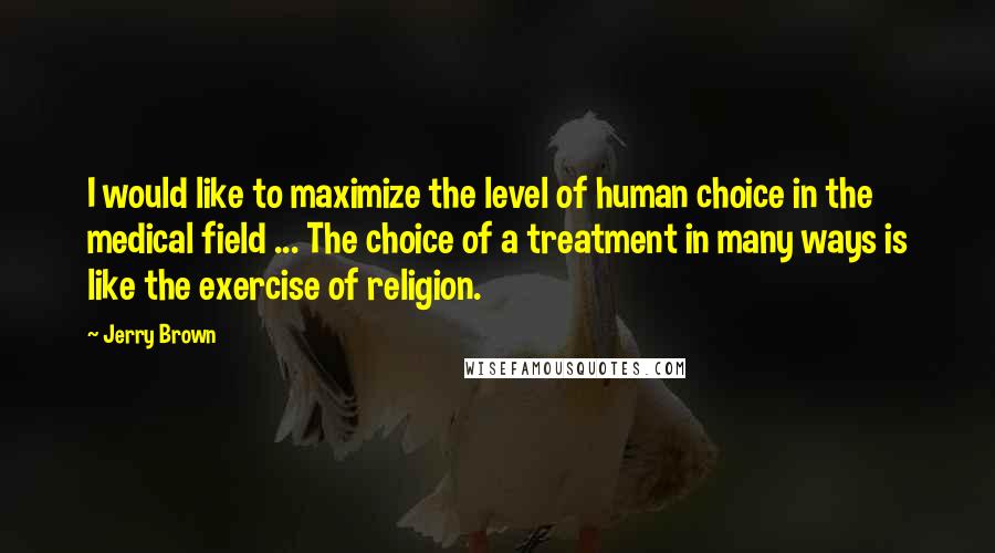 Jerry Brown Quotes: I would like to maximize the level of human choice in the medical field ... The choice of a treatment in many ways is like the exercise of religion.