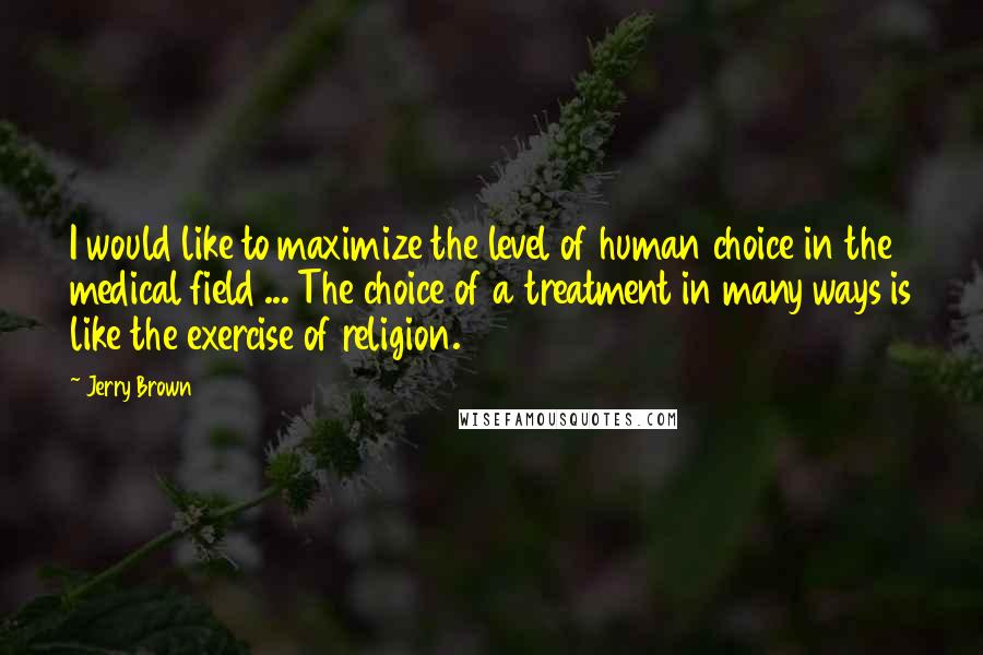 Jerry Brown Quotes: I would like to maximize the level of human choice in the medical field ... The choice of a treatment in many ways is like the exercise of religion.