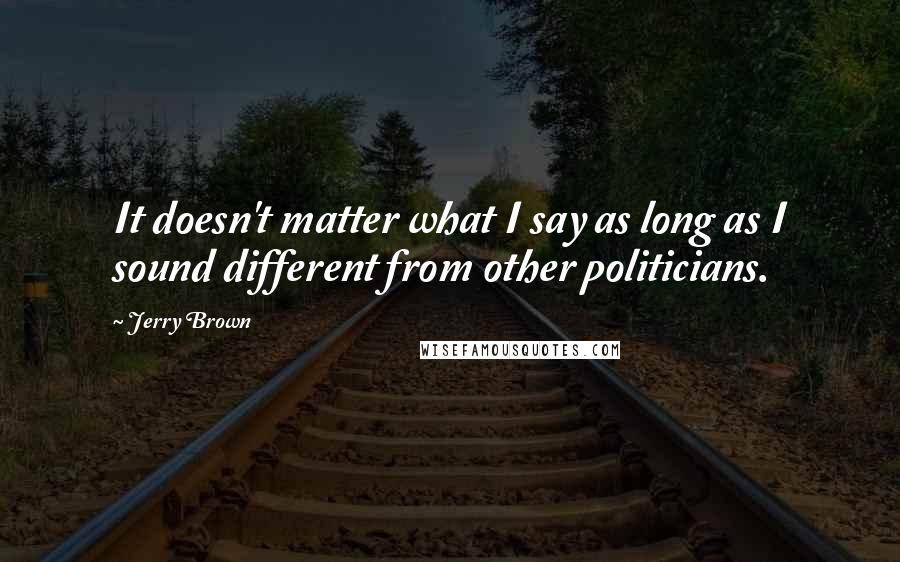 Jerry Brown Quotes: It doesn't matter what I say as long as I sound different from other politicians.