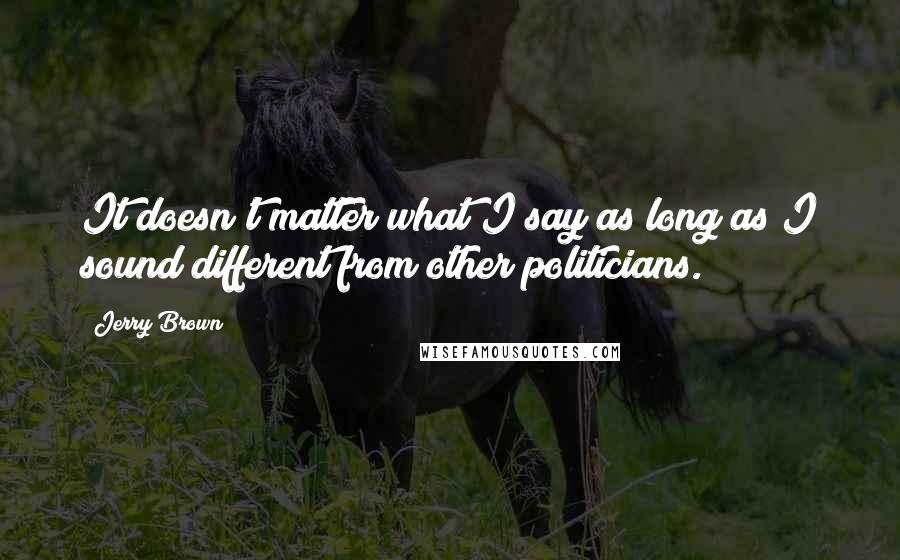 Jerry Brown Quotes: It doesn't matter what I say as long as I sound different from other politicians.