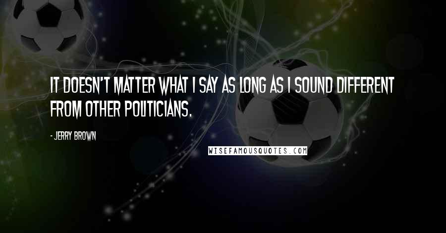 Jerry Brown Quotes: It doesn't matter what I say as long as I sound different from other politicians.