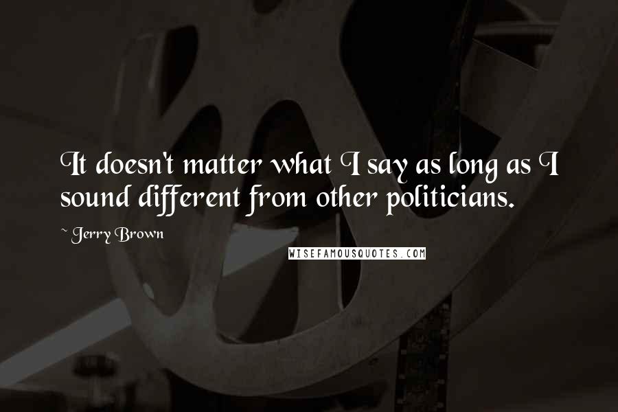 Jerry Brown Quotes: It doesn't matter what I say as long as I sound different from other politicians.