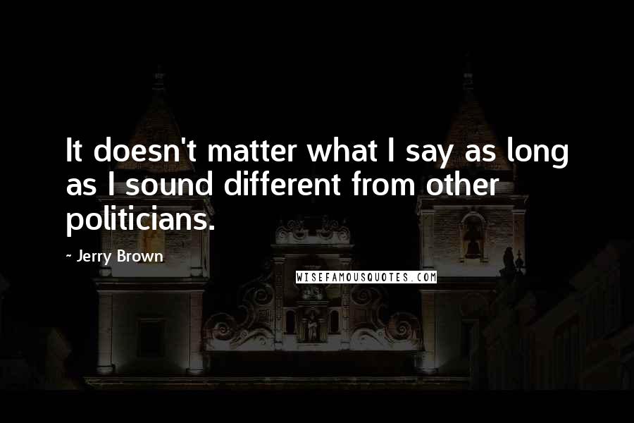 Jerry Brown Quotes: It doesn't matter what I say as long as I sound different from other politicians.