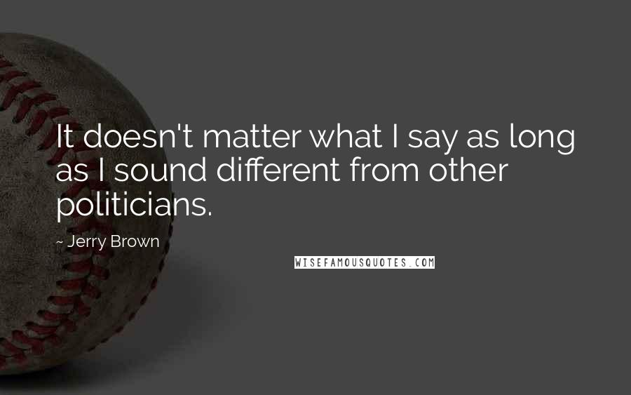 Jerry Brown Quotes: It doesn't matter what I say as long as I sound different from other politicians.