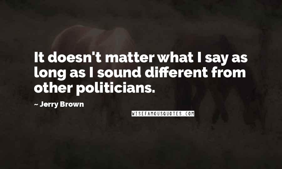 Jerry Brown Quotes: It doesn't matter what I say as long as I sound different from other politicians.