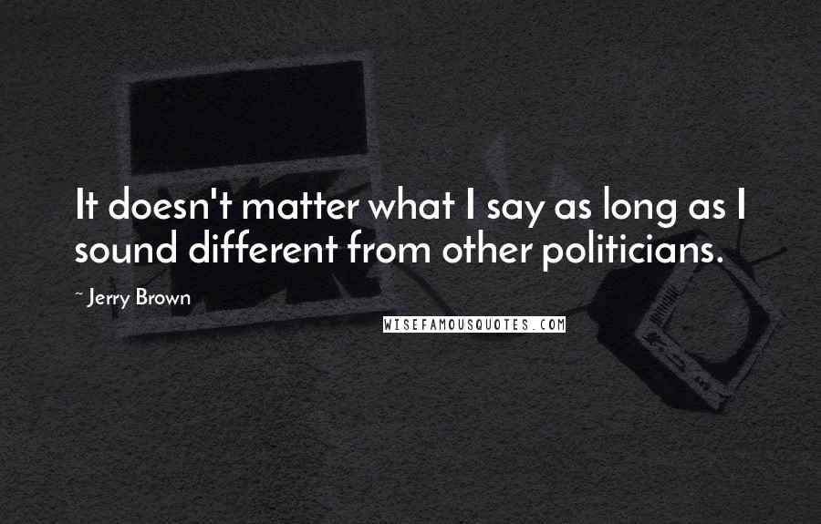 Jerry Brown Quotes: It doesn't matter what I say as long as I sound different from other politicians.