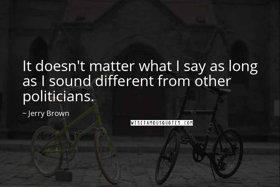 Jerry Brown Quotes: It doesn't matter what I say as long as I sound different from other politicians.