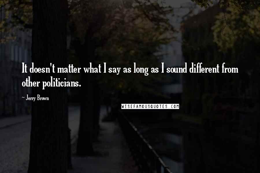 Jerry Brown Quotes: It doesn't matter what I say as long as I sound different from other politicians.