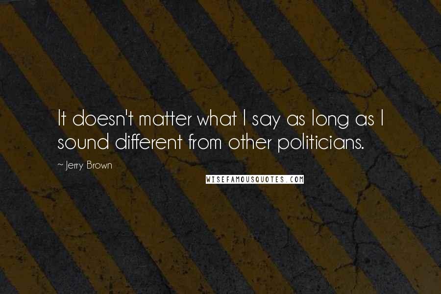 Jerry Brown Quotes: It doesn't matter what I say as long as I sound different from other politicians.