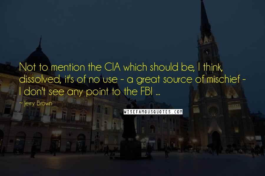 Jerry Brown Quotes: Not to mention the CIA which should be, I think, dissolved, it's of no use - a great source of mischief - I don't see any point to the FBI ...