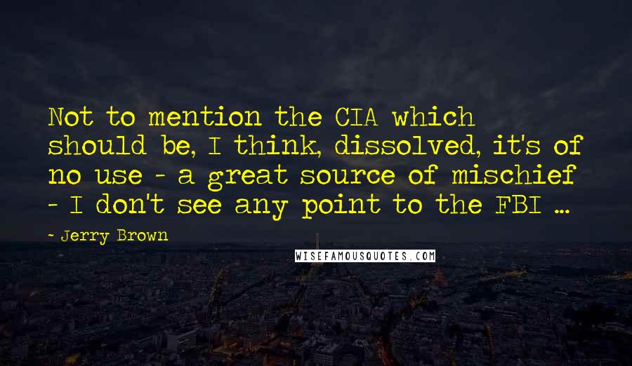 Jerry Brown Quotes: Not to mention the CIA which should be, I think, dissolved, it's of no use - a great source of mischief - I don't see any point to the FBI ...