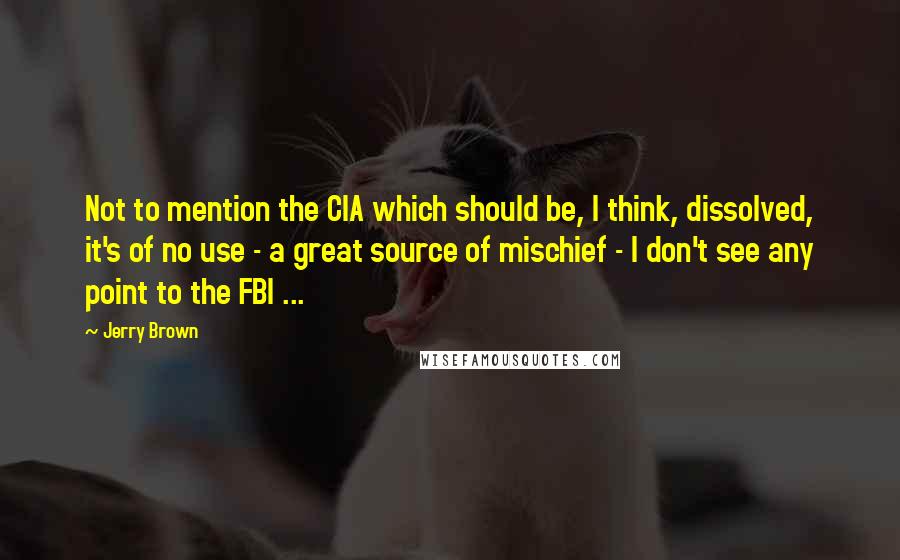 Jerry Brown Quotes: Not to mention the CIA which should be, I think, dissolved, it's of no use - a great source of mischief - I don't see any point to the FBI ...