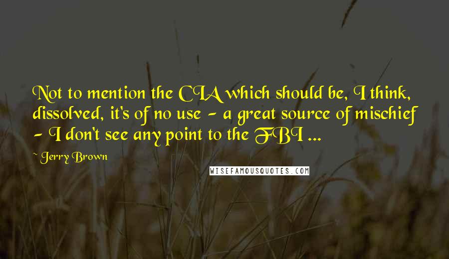 Jerry Brown Quotes: Not to mention the CIA which should be, I think, dissolved, it's of no use - a great source of mischief - I don't see any point to the FBI ...