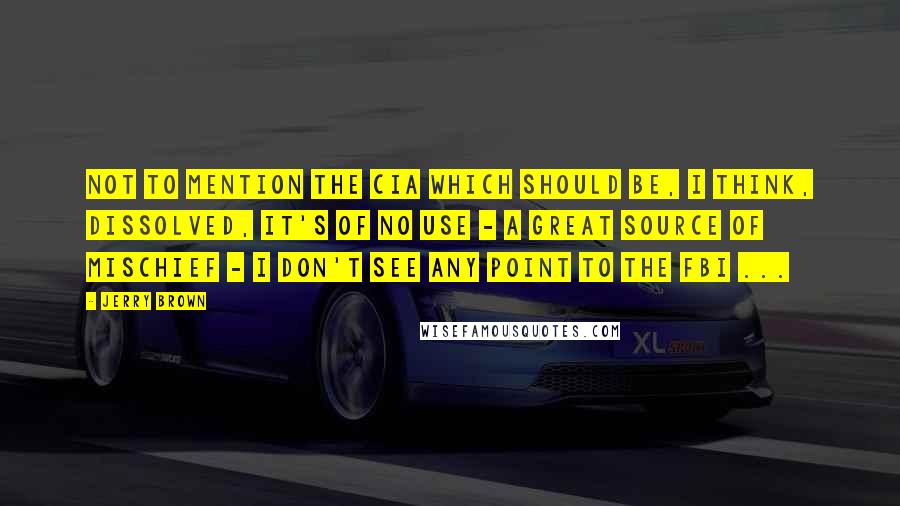 Jerry Brown Quotes: Not to mention the CIA which should be, I think, dissolved, it's of no use - a great source of mischief - I don't see any point to the FBI ...