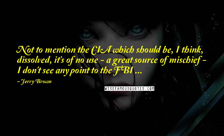 Jerry Brown Quotes: Not to mention the CIA which should be, I think, dissolved, it's of no use - a great source of mischief - I don't see any point to the FBI ...