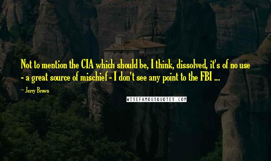 Jerry Brown Quotes: Not to mention the CIA which should be, I think, dissolved, it's of no use - a great source of mischief - I don't see any point to the FBI ...