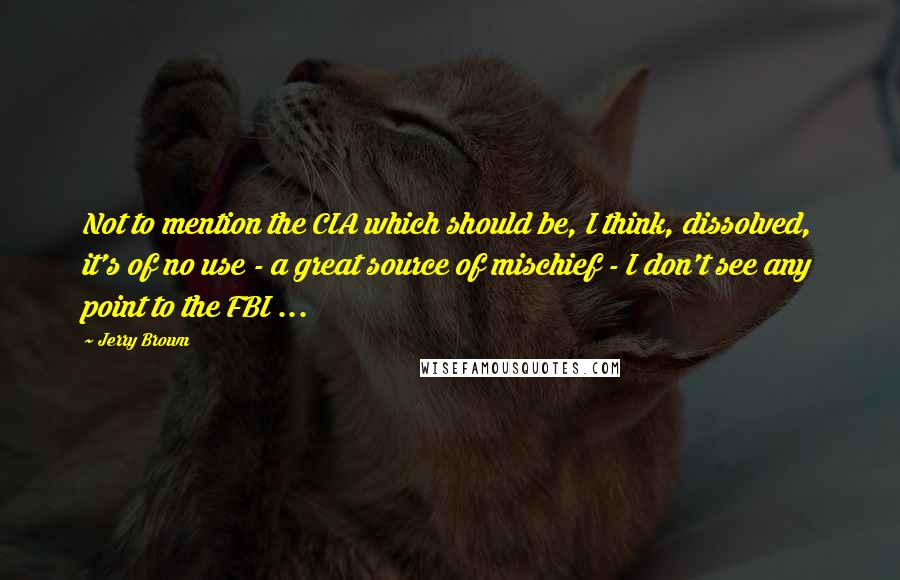 Jerry Brown Quotes: Not to mention the CIA which should be, I think, dissolved, it's of no use - a great source of mischief - I don't see any point to the FBI ...