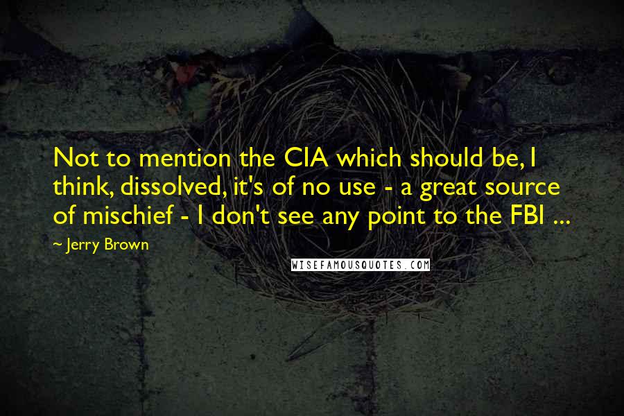 Jerry Brown Quotes: Not to mention the CIA which should be, I think, dissolved, it's of no use - a great source of mischief - I don't see any point to the FBI ...