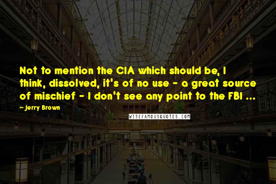 Jerry Brown Quotes: Not to mention the CIA which should be, I think, dissolved, it's of no use - a great source of mischief - I don't see any point to the FBI ...