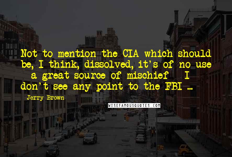 Jerry Brown Quotes: Not to mention the CIA which should be, I think, dissolved, it's of no use - a great source of mischief - I don't see any point to the FBI ...