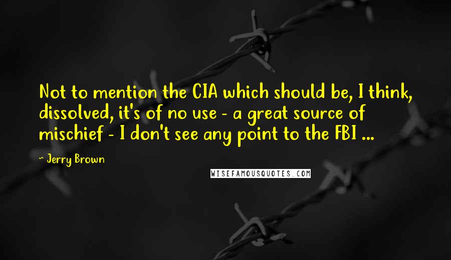 Jerry Brown Quotes: Not to mention the CIA which should be, I think, dissolved, it's of no use - a great source of mischief - I don't see any point to the FBI ...