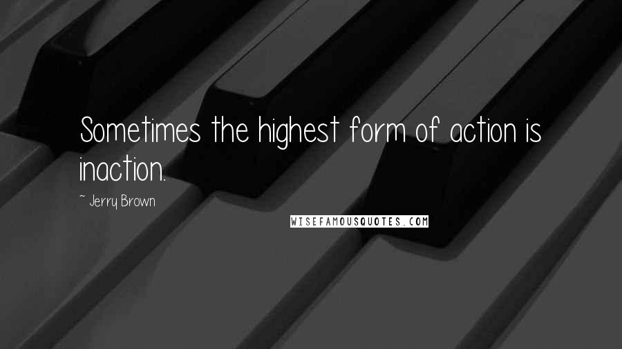 Jerry Brown Quotes: Sometimes the highest form of action is inaction.
