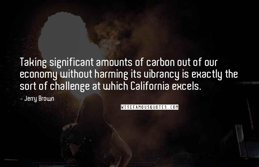 Jerry Brown Quotes: Taking significant amounts of carbon out of our economy without harming its vibrancy is exactly the sort of challenge at which California excels.