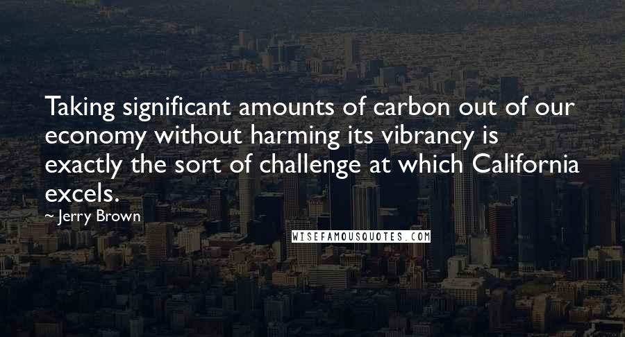 Jerry Brown Quotes: Taking significant amounts of carbon out of our economy without harming its vibrancy is exactly the sort of challenge at which California excels.