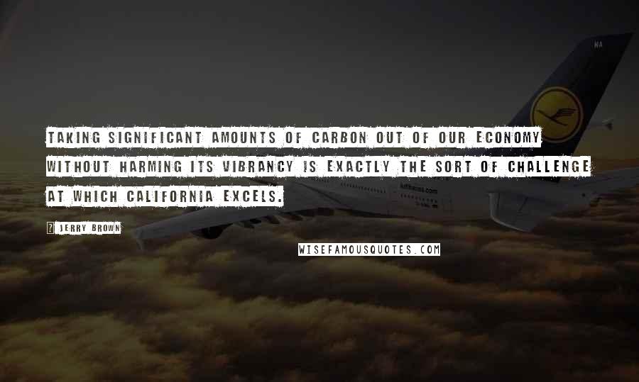 Jerry Brown Quotes: Taking significant amounts of carbon out of our economy without harming its vibrancy is exactly the sort of challenge at which California excels.