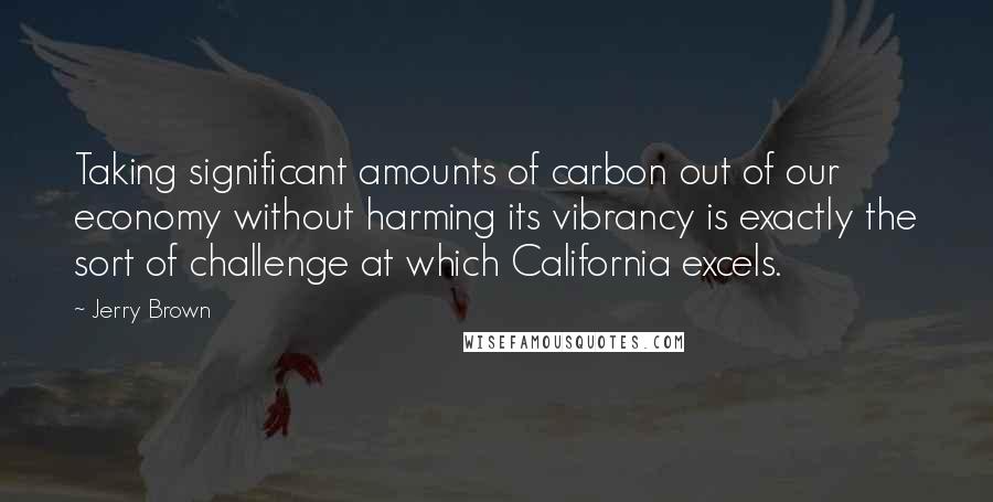 Jerry Brown Quotes: Taking significant amounts of carbon out of our economy without harming its vibrancy is exactly the sort of challenge at which California excels.