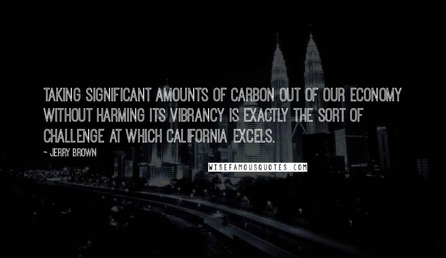 Jerry Brown Quotes: Taking significant amounts of carbon out of our economy without harming its vibrancy is exactly the sort of challenge at which California excels.