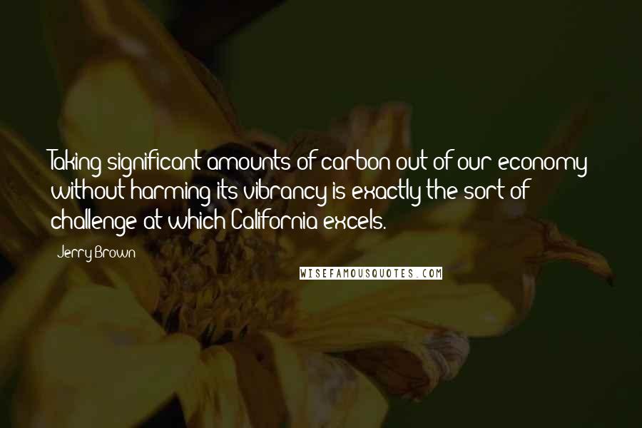 Jerry Brown Quotes: Taking significant amounts of carbon out of our economy without harming its vibrancy is exactly the sort of challenge at which California excels.