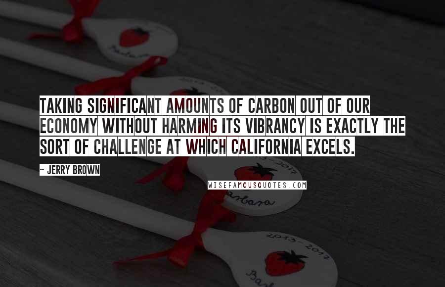 Jerry Brown Quotes: Taking significant amounts of carbon out of our economy without harming its vibrancy is exactly the sort of challenge at which California excels.