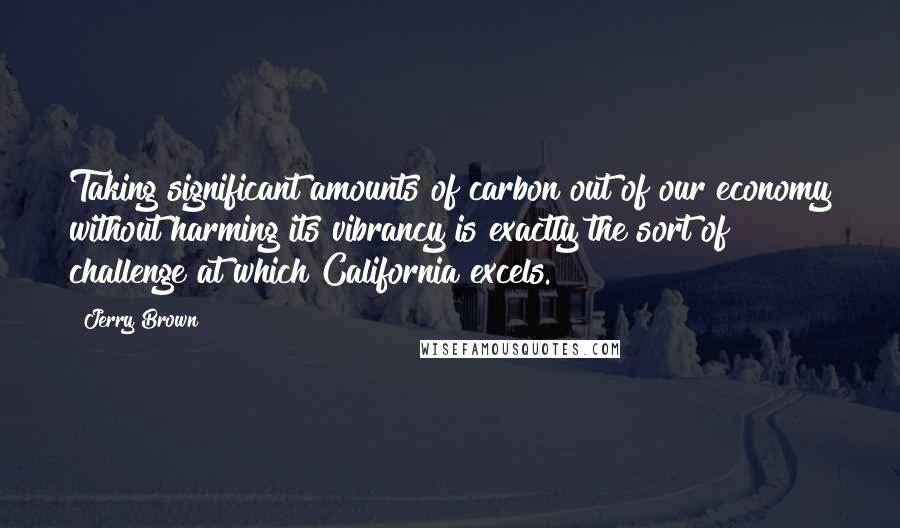 Jerry Brown Quotes: Taking significant amounts of carbon out of our economy without harming its vibrancy is exactly the sort of challenge at which California excels.